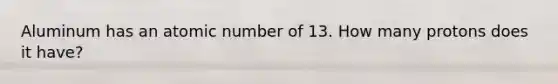 Aluminum has an atomic number of 13. How many protons does it have?