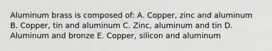 Aluminum brass is composed of: A. Copper, zinc and aluminum B. Copper, tin and aluminum C. Zinc, aluminum and tin D. Aluminum and bronze E. Copper, silicon and aluminum