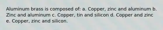 Aluminum brass is composed of: a. Copper, zinc and aluminum b. Zinc and aluminum c. Copper, tin and silicon d. Copper and zinc e. Copper, zinc and silicon.