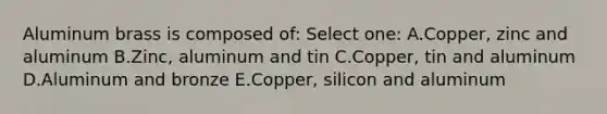 Aluminum brass is composed of: Select one: A.Copper, zinc and aluminum B.Zinc, aluminum and tin C.Copper, tin and aluminum D.Aluminum and bronze E.Copper, silicon and aluminum