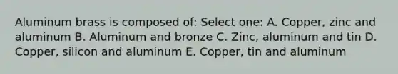 Aluminum brass is composed of: Select one: A. Copper, zinc and aluminum B. Aluminum and bronze C. Zinc, aluminum and tin D. Copper, silicon and aluminum E. Copper, tin and aluminum