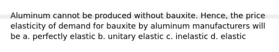 Aluminum cannot be produced without bauxite. Hence, the price elasticity of demand for bauxite by aluminum manufacturers will be a. perfectly elastic b. unitary elastic c. inelastic d. elastic