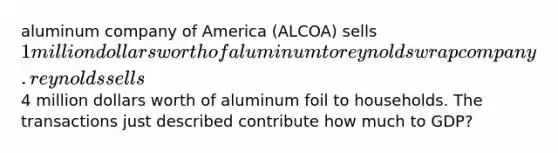 aluminum company of America (ALCOA) sells 1 million dollars worth of aluminum to reynolds wrap company. reynolds sells4 million dollars worth of aluminum foil to households. The transactions just described contribute how much to GDP?