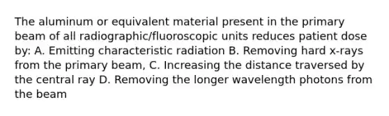 The aluminum or equivalent material present in the primary beam of all radiographic/fluoroscopic units reduces patient dose by: A. Emitting characteristic radiation B. Removing hard x-rays from the primary beam, C. Increasing the distance traversed by the central ray D. Removing the longer wavelength photons from the beam