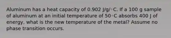 Aluminum has a heat capacity of 0.902 J/g/◦C. If a 100 g sample of aluminum at an initial temperature of 50◦C absorbs 400 J of energy, what is the new temperature of the metal? Assume no phase transition occurs.