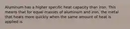 Aluminum has a higher specific heat capacity than iron. This means that for equal masses of aluminum and iron, the metal that heats more quickly when the same amount of heat is applied is