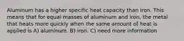 Aluminum has a higher specific heat capacity than iron. This means that for equal masses of aluminum and iron, the metal that heats more quickly when the same amount of heat is applied is A) aluminum. B) iron. C) need more information