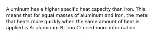 Aluminum has a higher specific heat capacity than iron. This means that for equal masses of aluminum and iron, the metal that heats more quickly when the same amount of heat is applied is A: aluminum B: iron C: need more information