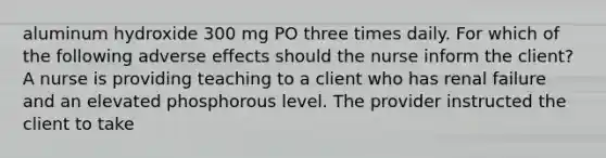 aluminum hydroxide 300 mg PO three times daily. For which of the following adverse effects should the nurse inform the client? A nurse is providing teaching to a client who has renal failure and an elevated phosphorous level. The provider instructed the client to take