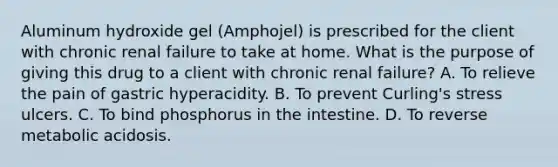 Aluminum hydroxide gel (Amphojel) is prescribed for the client with chronic renal failure to take at home. What is the purpose of giving this drug to a client with chronic renal failure? A. To relieve the pain of gastric hyperacidity. B. To prevent Curling's stress ulcers. C. To bind phosphorus in the intestine. D. To reverse metabolic acidosis.