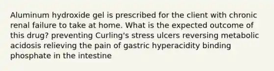 Aluminum hydroxide gel is prescribed for the client with chronic renal failure to take at home. What is the expected outcome of this drug? preventing Curling's stress ulcers reversing metabolic acidosis relieving the pain of gastric hyperacidity binding phosphate in the intestine