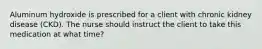 Aluminum hydroxide is prescribed for a client with chronic kidney disease (CKD). The nurse should instruct the client to take this medication at what time?