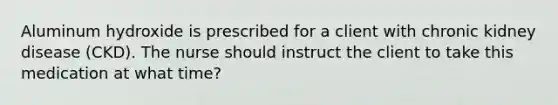 Aluminum hydroxide is prescribed for a client with chronic kidney disease (CKD). The nurse should instruct the client to take this medication at what time?