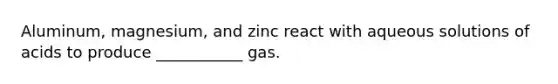 Aluminum, magnesium, and zinc react with aqueous solutions of acids to produce ___________ gas.