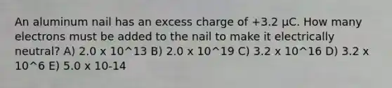 An aluminum nail has an excess charge of +3.2 µC. How many electrons must be added to the nail to make it electrically neutral? A) 2.0 x 10^13 B) 2.0 x 10^19 C) 3.2 x 10^16 D) 3.2 x 10^6 E) 5.0 x 10-14