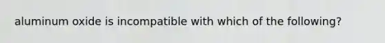 aluminum oxide is incompatible with which of the following?