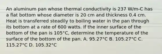 An aluminum pan whose thermal conductivity is 237 W/m-C has a flat bottom whose diameter is 20 cm and thickness 0.4 cm. Heat is transferred steadily to boiling water in the pan through its bottom at a rate of 600 watts. If the inner surface of the bottom of the pan is 105°C, determine the temperature of the surface of the bottom of the pan. A. 95.27°C B. 105.27°C C. 115.27°C D. 105.32°C