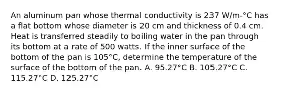 An aluminum pan whose thermal conductivity is 237 W/m-°C has a flat bottom whose diameter is 20 cm and thickness of 0.4 cm. Heat is transferred steadily to boiling water in the pan through its bottom at a rate of 500 watts. If the inner surface of the bottom of the pan is 105°C, determine the temperature of the surface of the bottom of the pan. A. 95.27°C B. 105.27°C C. 115.27°C D. 125.27°C