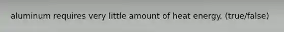 aluminum requires very little amount of heat energy. (true/false)