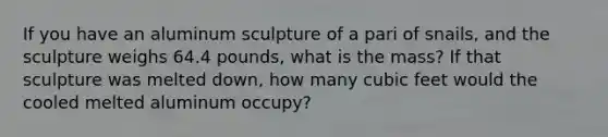 If you have an aluminum sculpture of a pari of snails, and the sculpture weighs 64.4 pounds, what is the mass? If that sculpture was melted down, how many cubic feet would the cooled melted aluminum occupy?