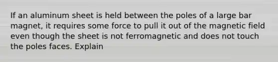 If an aluminum sheet is held between the poles of a large bar magnet, it requires some force to pull it out of the magnetic field even though the sheet is not ferromagnetic and does not touch the poles faces. Explain