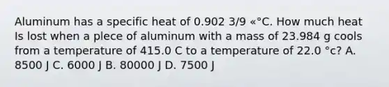 Aluminum has a specific heat of 0.902 3/9 «°C. How much heat Is lost when a plece of aluminum with a mass of 23.984 g cools from a temperature of 415.0 C to a temperature of 22.0 °c? A. 8500 J C. 6000 J B. 80000 J D. 7500 J