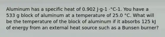 Aluminum has a specific heat of 0.902 J·g-1 ·°C-1. You have a 533 g block of aluminum at a temperature of 25.0 °C. What will be the temperature of the block of aluminum if it absorbs 125 kJ of energy from an external heat source such as a Bunsen burner?