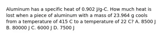 Aluminum has a specific heat of 0.902 J/g-C. How much heat is lost when a piece of aluminum with a mass of 23.964 g cools from a temperature of 415 C to a temperature of 22 C? A. 8500 J B. 80000 J C. 6000 J D. 7500 J