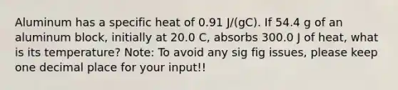 Aluminum has a specific heat of 0.91 J/(gC). If 54.4 g of an aluminum block, initially at 20.0 C, absorbs 300.0 J of heat, what is its temperature? Note: To avoid any sig fig issues, please keep one decimal place for your input!!