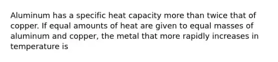 Aluminum has a specific heat capacity more than twice that of copper. If equal amounts of heat are given to equal masses of aluminum and copper, the metal that more rapidly increases in temperature is