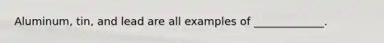Aluminum, tin, and lead are all examples of _____________.