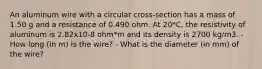 An aluminum wire with a circular cross-section has a mass of 1.50 g and a resistance of 0.490 ohm. At 20*C, the resistivity of aluminum is 2.82x10-8 ohm*m and its density is 2700 kg/m3. - How long (in m) is the wire? - What is the diameter (in mm) of the wire?