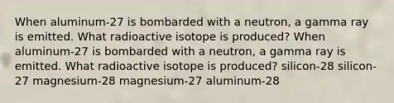 When aluminum-27 is bombarded with a neutron, a gamma ray is emitted. What radioactive isotope is produced? When aluminum-27 is bombarded with a neutron, a gamma ray is emitted. What radioactive isotope is produced? silicon-28 silicon-27 magnesium-28 magnesium-27 aluminum-28