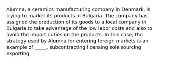 Alumna, a ceramics-manufacturing company in Denmark, is trying to market its products in Bulgaria. The company has assigned the production of its goods to a local company in Bulgaria to take advantage of the low labor costs and also to avoid the import duties on the products. In this case, the strategy used by Alumna for entering foreign markets is an example of _____. subcontracting licensing sole sourcing exporting