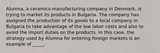 Alumna, a ceramics-manufacturing company in Denmark, is trying to market its products in Bulgaria. The company has assigned the production of its goods to a local company in Bulgaria to take advantage of the low labor costs and also to avoid the import duties on the products. In this case, the strategy used by Alumna for entering foreign markets is an example of _____.