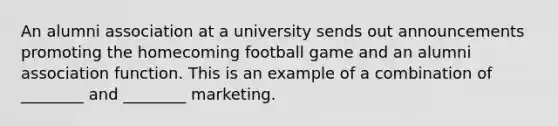 An alumni association at a university sends out announcements promoting the homecoming football game and an alumni association function. This is an example of a combination of ________ and ________ marketing.