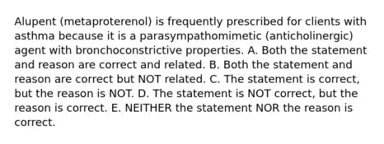 Alupent (metaproterenol) is frequently prescribed for clients with asthma because it is a parasympathomimetic (anticholinergic) agent with bronchoconstrictive properties. A. Both the statement and reason are correct and related. B. Both the statement and reason are correct but NOT related. C. The statement is correct, but the reason is NOT. D. The statement is NOT correct, but the reason is correct. E. NEITHER the statement NOR the reason is correct.