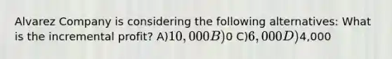 Alvarez Company is considering the following alternatives: What is the incremental profit? A)10,000 B)0 C)6,000 D)4,000