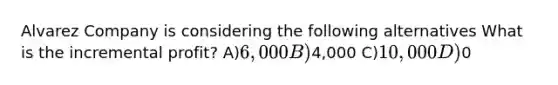 Alvarez Company is considering the following alternatives What is the incremental profit? A)6,000 B)4,000 C)10,000 D)0