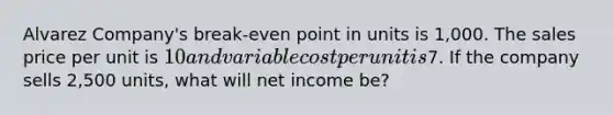 Alvarez Company's break-even point in units is 1,000. The sales price per unit is 10 and variable cost per unit is7. If the company sells 2,500 units, what will net income be?