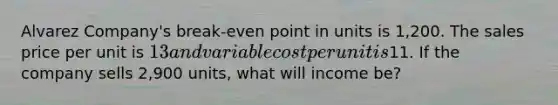 Alvarez Company's break-even point in units is 1,200. The sales price per unit is 13 and variable cost per unit is11. If the company sells 2,900 units, what will income be?