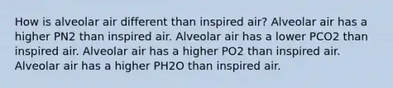 How is alveolar air different than inspired air? Alveolar air has a higher PN2 than inspired air. Alveolar air has a lower PCO2 than inspired air. Alveolar air has a higher PO2 than inspired air. Alveolar air has a higher PH2O than inspired air.