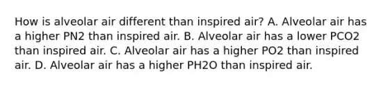 How is alveolar air different than inspired air? A. Alveolar air has a higher PN2 than inspired air. B. Alveolar air has a lower PCO2 than inspired air. C. Alveolar air has a higher PO2 than inspired air. D. Alveolar air has a higher PH2O than inspired air.