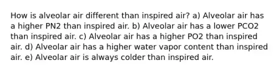 How is alveolar air different than inspired air? a) Alveolar air has a higher PN2 than inspired air. b) Alveolar air has a lower PCO2 than inspired air. c) Alveolar air has a higher PO2 than inspired air. d) Alveolar air has a higher water vapor content than inspired air. e) Alveolar air is always colder than inspired air.