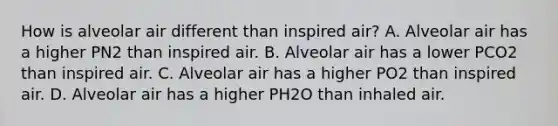 How is alveolar air different than inspired air? A. Alveolar air has a higher PN2 than inspired air. B. Alveolar air has a lower PCO2 than inspired air. C. Alveolar air has a higher PO2 than inspired air. D. Alveolar air has a higher PH2O than inhaled air.