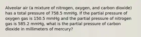 Alveolar air (a mixture of nitrogen, oxygen, and carbon dioxide) has a total pressure of 758.5 mmHg. If the partial pressure of oxygen gas is 150.5 mmHg and the partial pressure of nitrogen gas is 585.2 mmHg, what is the partial pressure of carbon dioxide in millimeters of mercury?