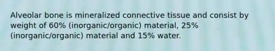 Alveolar bone is mineralized connective tissue and consist by weight of 60% (inorganic/organic) material, 25% (inorganic/organic) material and 15% water.