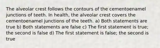 The alveolar crest follows the contours of the cementoenamel junctions of teeth. In health, the alveolar crest covers the cementoenamel junctions of the teeth. a) Both statements are true b) Both statements are false c) The first statement is true; the second is false d) The first statement is false; the second is true