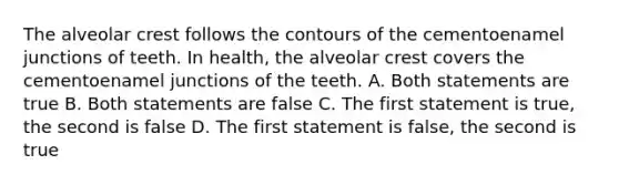 The alveolar crest follows the contours of the cementoenamel junctions of teeth. In health, the alveolar crest covers the cementoenamel junctions of the teeth. A. Both statements are true B. Both statements are false C. The first statement is true, the second is false D. The first statement is false, the second is true