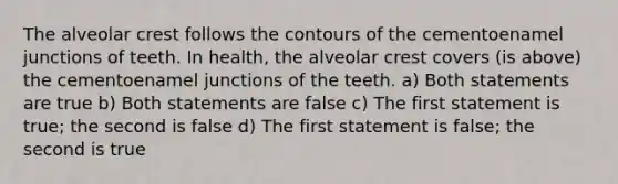 The alveolar crest follows the contours of the cementoenamel junctions of teeth. In health, the alveolar crest covers (is above) the cementoenamel junctions of the teeth. a) Both statements are true b) Both statements are false c) The first statement is true; the second is false d) The first statement is false; the second is true